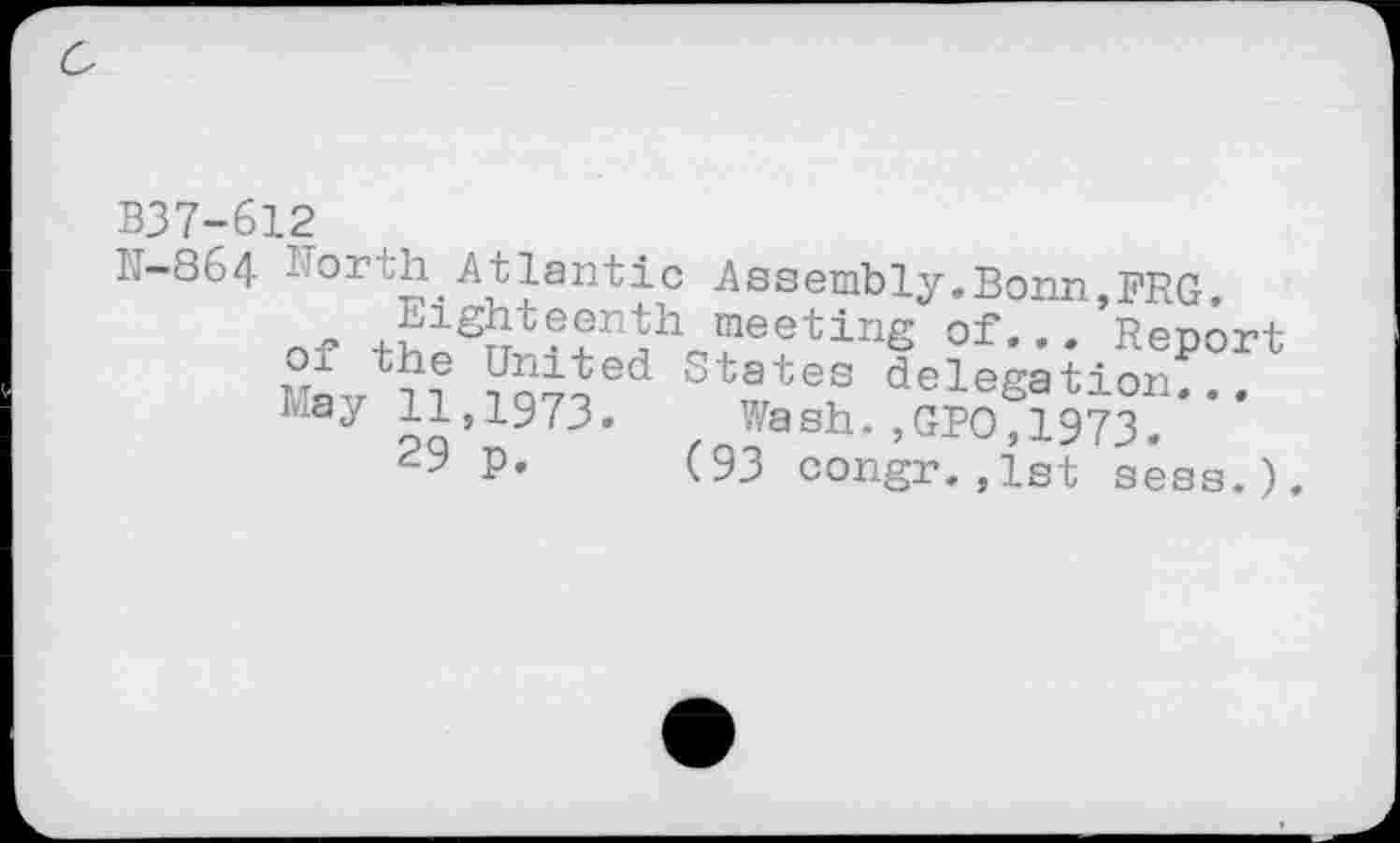 ﻿B37-612
j.-864 - or^h Atlantic Assembly.Bonn,FRG Eighteenth meeting of... Report of the United States delegation May	Wash. ,GPO, 1973.
29 P. (93 congr.,1st sess.).